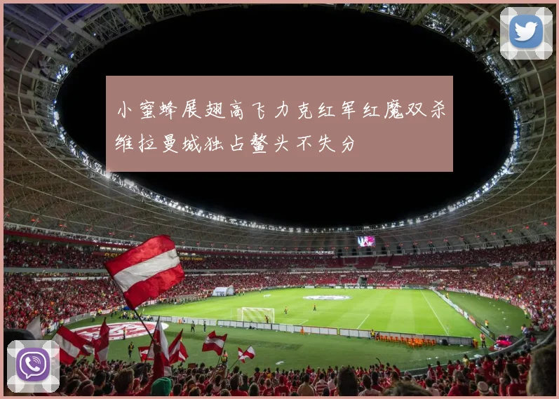 小蜜蜂展翅高飞力克红军红魔双杀维拉曼城独占鳌头不失分