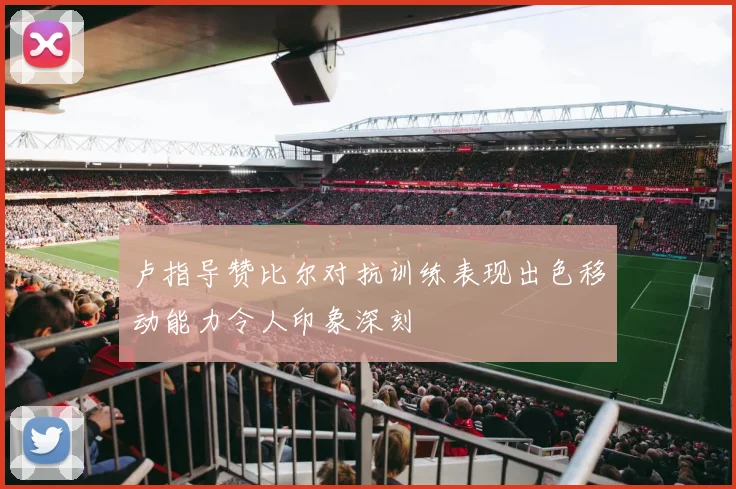 卢指导赞比尔对抗训练表现出色移动能力令人印象深刻
