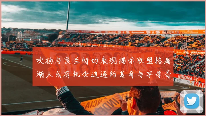 吹杨与莫兰特的表现揭示联盟格局湖人或有机会追逐约基奇与字母哥