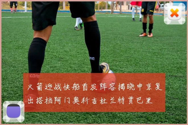 火箭迎战快船首发阵容揭晓申京复出搭档阿门奥科吉杜兰特贾巴里