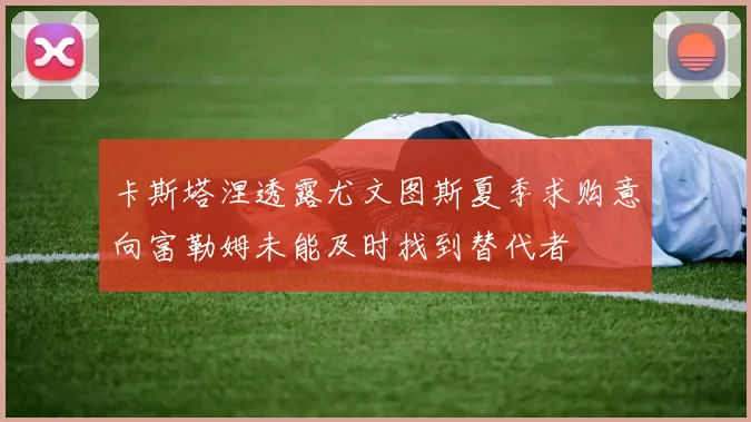 卡斯塔涅透露尤文图斯夏季求购意向富勒姆未能及时找到替代者