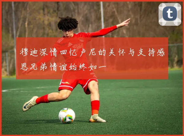 穆迪深情回忆卢尼的关怀与支持感恩兄弟情谊始终如一