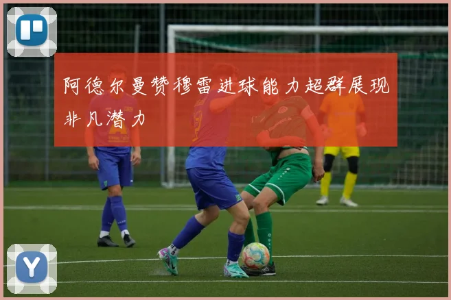 阿德尔曼赞穆雷进球能力超群展现非凡潜力