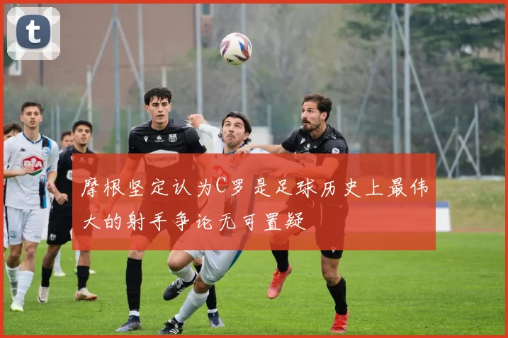 摩根坚定认为C罗是足球历史上最伟大的射手争论无可置疑