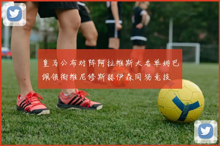 皇马公布对阵阿拉维斯大名单姆巴佩领衔维尼修斯赫伊森同场竞技