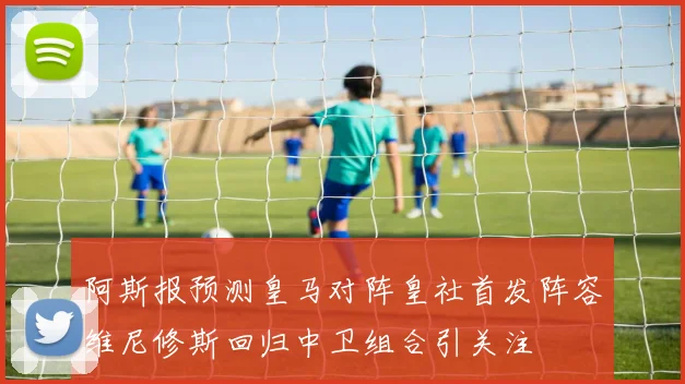 阿斯报预测皇马对阵皇社首发阵容维尼修斯回归中卫组合引关注