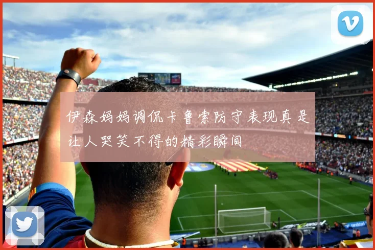 伊森妈妈调侃卡鲁索防守表现真是让人哭笑不得的精彩瞬间