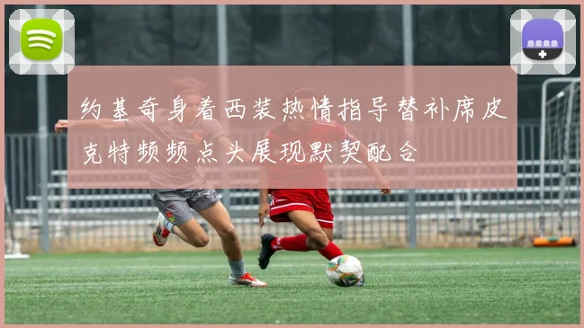 约基奇身着西装热情指导替补席皮克特频频点头展现默契配合