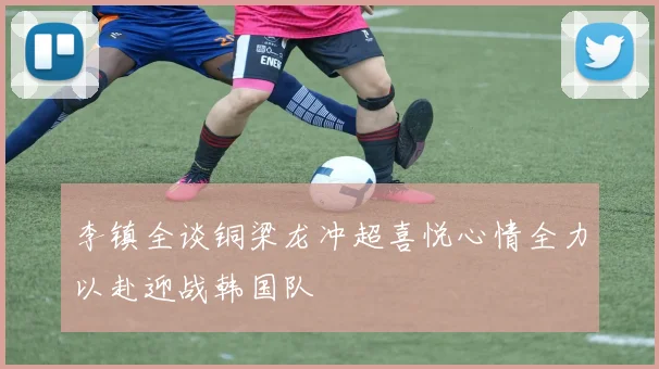 李镇全谈铜梁龙冲超喜悦心情全力以赴迎战韩国队