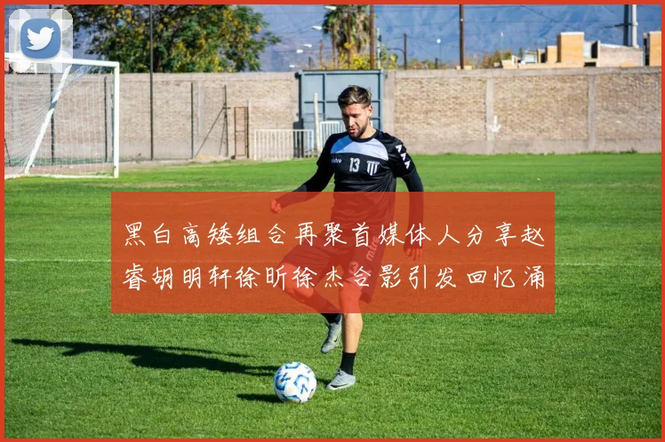 黑白高矮组合再聚首媒体人分享赵睿胡明轩徐昕徐杰合影引发回忆涌现