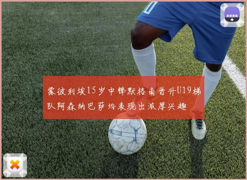 蒙彼利埃15岁中锋默格南晋升U19梯队阿森纳巴萨均表现出浓厚兴趣