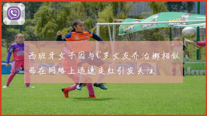 西班牙女子因与C罗女友乔治娜相似而在网络上迅速走红引发关注