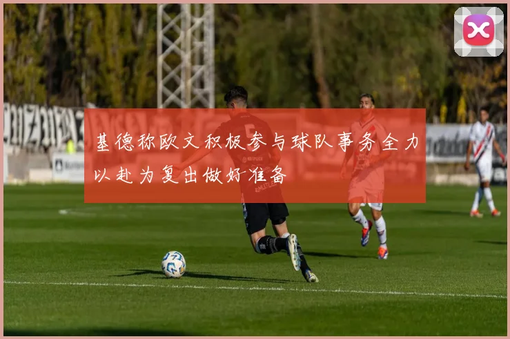 基德称欧文积极参与球队事务全力以赴为复出做好准备