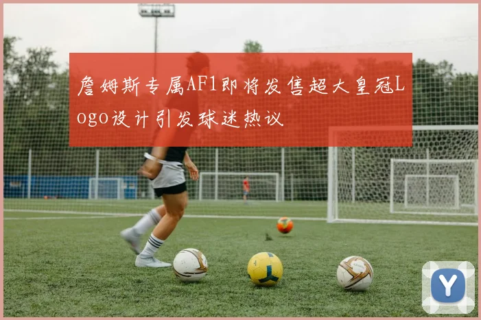 詹姆斯专属AF1即将发售超大皇冠Logo设计引发球迷热议