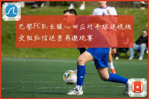 巴黎FC队长暖心回应对手球迷视线受阻私信送票再邀观赛