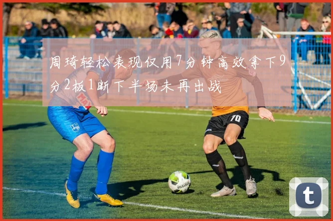 周琦轻松表现仅用7分钟高效拿下9分2板1断下半场未再出战