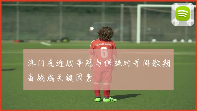 津门虎迎战争冠与保级对手间歇期备战成关键因素