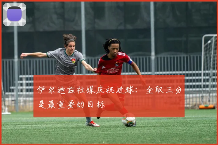 伊尔迪兹社媒庆祝进球：全取三分是最重要的目标