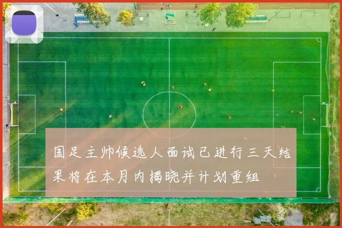 国足主帅候选人面试已进行三天结果将在本月内揭晓并计划重组