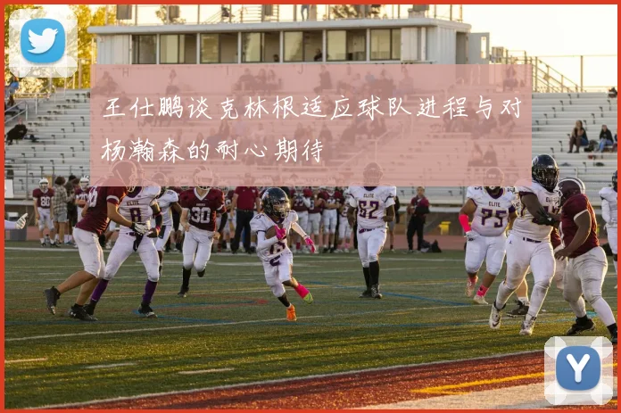 王仕鹏谈克林根适应球队进程与对杨瀚森的耐心期待