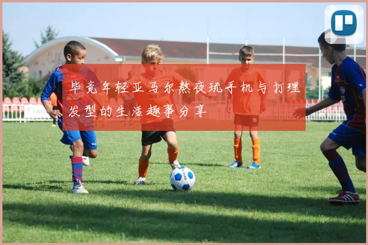 毕竟年轻亚马尔熬夜玩手机与打理发型的生活趣事分享