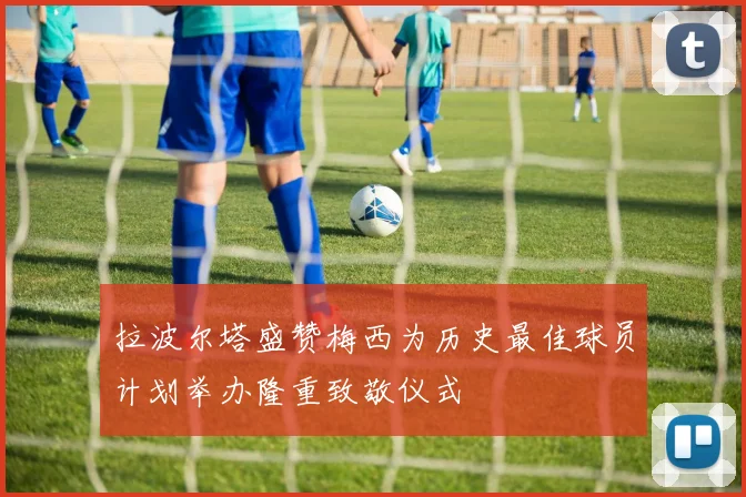 拉波尔塔盛赞梅西为历史最佳球员计划举办隆重致敬仪式