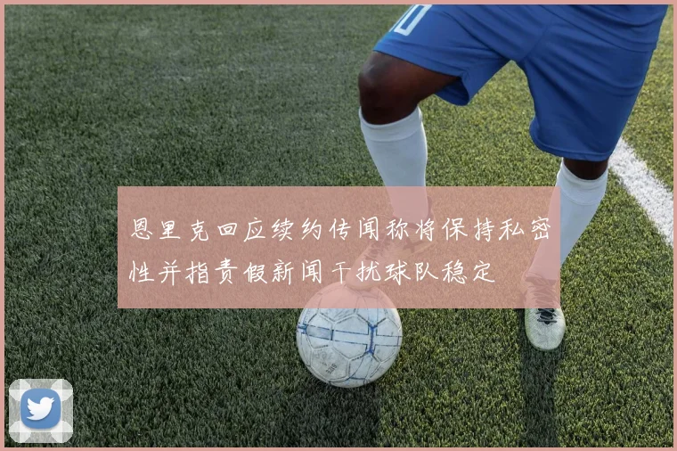恩里克回应续约传闻称将保持私密性并指责假新闻干扰球队稳定