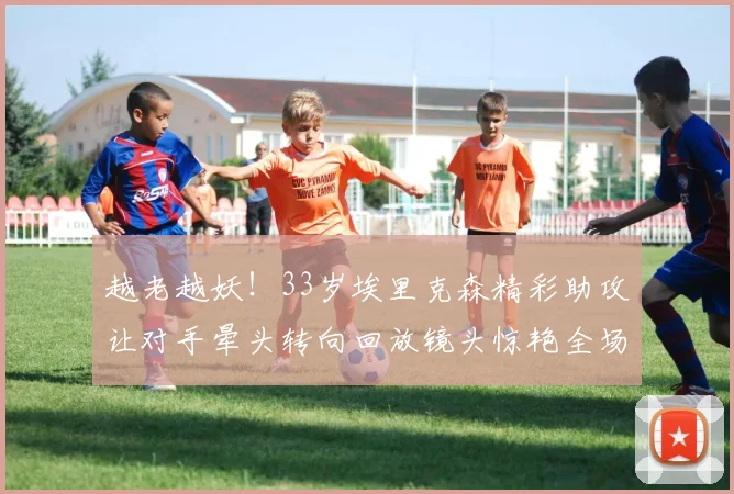 越老越妖！33岁埃里克森精彩助攻让对手晕头转向回放镜头惊艳全场