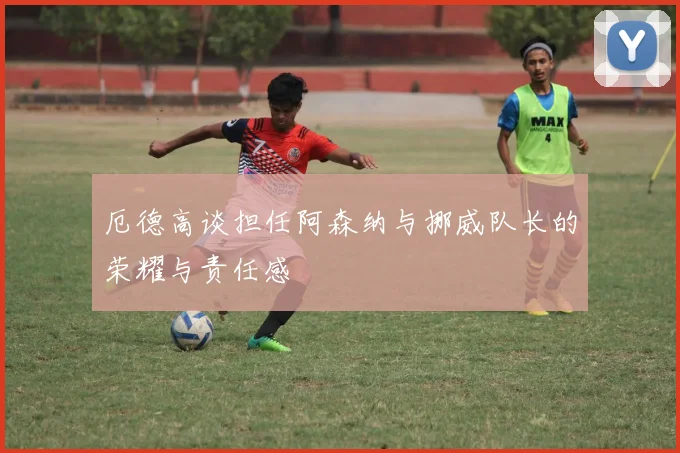 厄德高谈担任阿森纳与挪威队长的荣耀与责任感