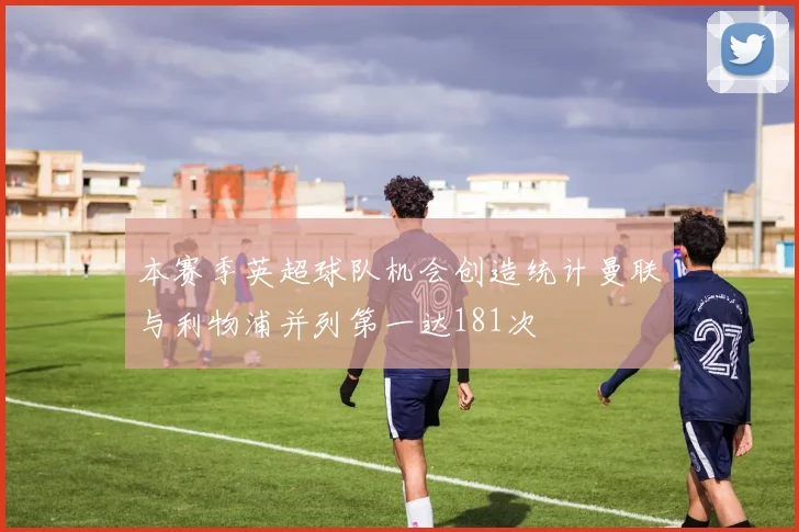 本赛季英超球队机会创造统计曼联与利物浦并列第一达181次