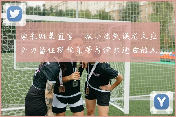 迪米凯莱直言囧叔小法失误尤文应全力留住斯帕莱蒂与伊尔迪兹的未来分析