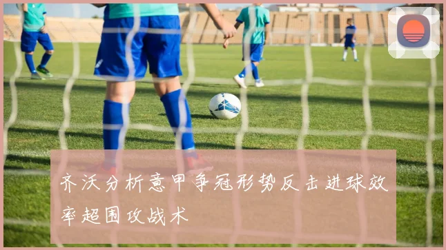 齐沃分析意甲争冠形势反击进球效率超围攻战术