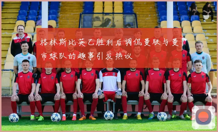 格林斯比英乙胜利后调侃曼联与曼市球队的趣事引发热议