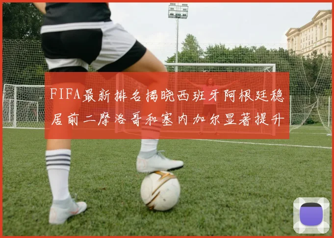 FIFA最新排名揭晓西班牙阿根廷稳居前二摩洛哥和塞内加尔显著提升