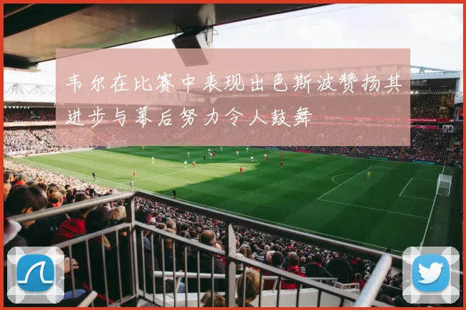 韦尔在比赛中表现出色斯波赞扬其进步与幕后努力令人鼓舞