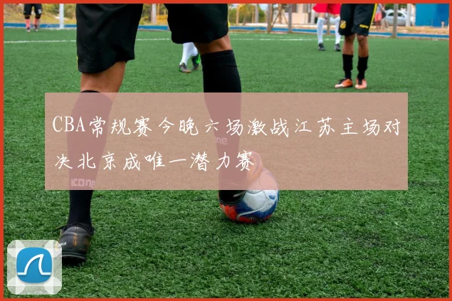 CBA常规赛今晚六场激战江苏主场对决北京成唯一潜力赛