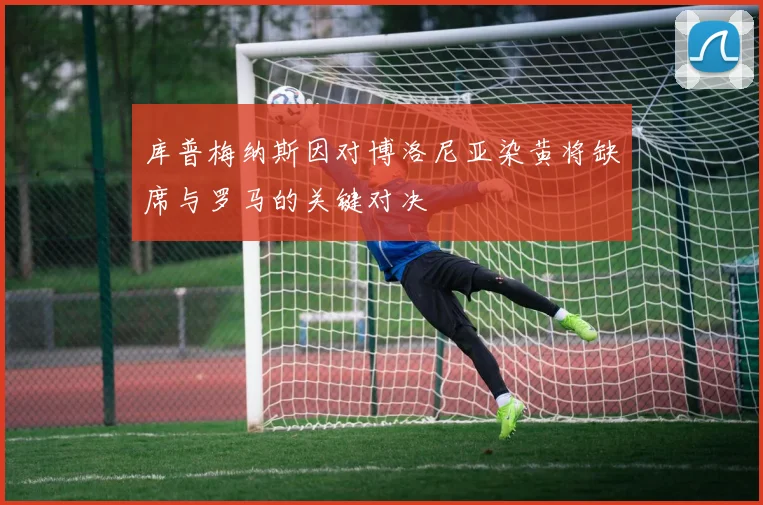 库普梅纳斯因对博洛尼亚染黄将缺席与罗马的关键对决