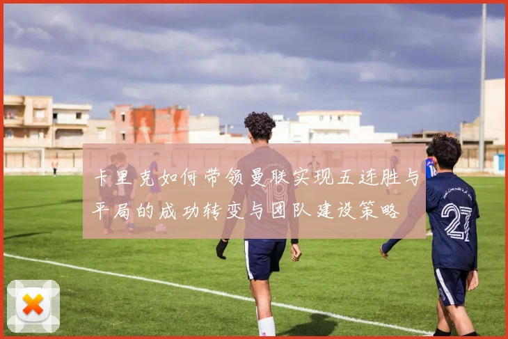 卡里克如何带领曼联实现五连胜与平局的成功转变与团队建设策略