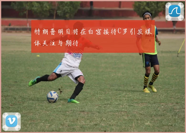 特朗普明日将在白宫接待C罗引发媒体关注与期待