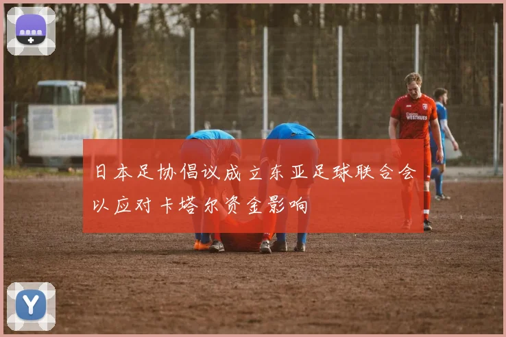 日本足协倡议成立东亚足球联合会以应对卡塔尔资金影响