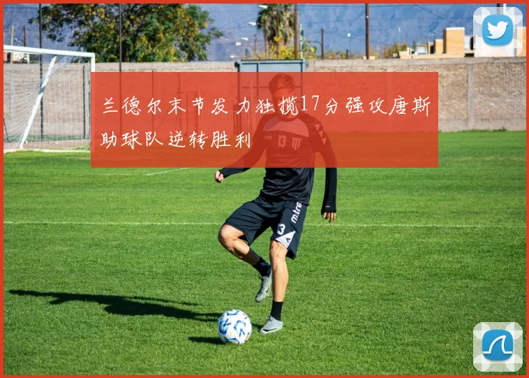 兰德尔末节发力独揽17分强攻唐斯助球队逆转胜利