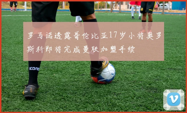 罗马诺透露哥伦比亚17岁小将奥罗斯科即将完成曼联加盟手续
