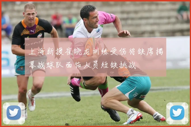 上海新援崔晓龙训练受伤将缺席揭幕战球队面临人员短缺挑战